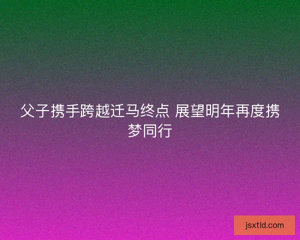 父子携手跨越迁马终点 展望明年再度携梦同行 父子携手跨越迁马终点 展望明年再度携梦同行