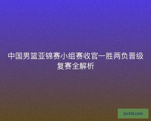 中国男篮亚锦赛小组赛收官一胜两负晋级复赛全解析 中国男篮亚锦赛小组赛收官一胜两负晋级复赛全解析