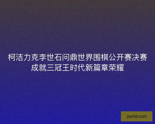 柯洁力克李世石问鼎世界围棋公开赛决赛成就三冠王时代新篇章荣耀