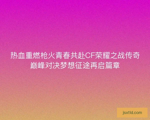 热血重燃枪火青春共赴CF荣耀之战传奇巅峰对决梦想征途再启篇章 热血重燃枪火青春共赴CF荣耀之战传奇巅峰对决梦想征途再启篇章
