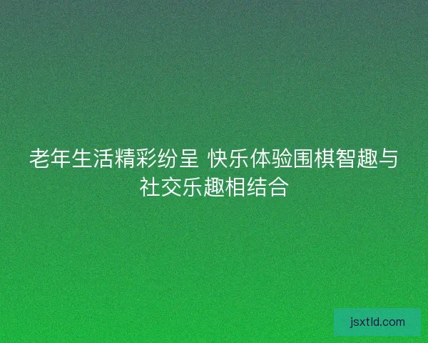 老年生活精彩纷呈 快乐体验围棋智趣与社交乐趣相结合