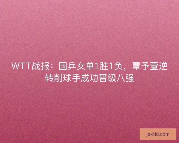 WTT战报:国乒女单1胜1负,覃予萱逆转削球手成功晋级八强 WTT战报:国乒女单1胜1负,覃予萱逆转削球手成功晋级八强