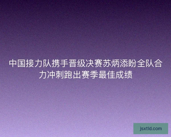 中国接力队携手晋级决赛苏炳添盼全队合力冲刺跑出赛季最佳成绩 中国接力队携手晋级决赛苏炳添盼全队合力冲刺跑出赛季最佳成绩