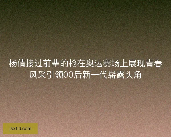 杨倩接过前辈的枪在奥运赛场上展现青春风采引领00后新一代崭露头角