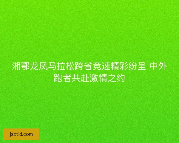 湘鄂龙凤马拉松跨省竞速精彩纷呈 中外跑者共赴激情之约