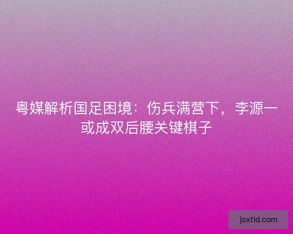 粤媒解析国足困境：伤兵满营下，李源一或成双后腰关键棋子