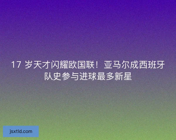 17 岁天才闪耀欧国联！亚马尔成西班牙队史参与进球最多新星