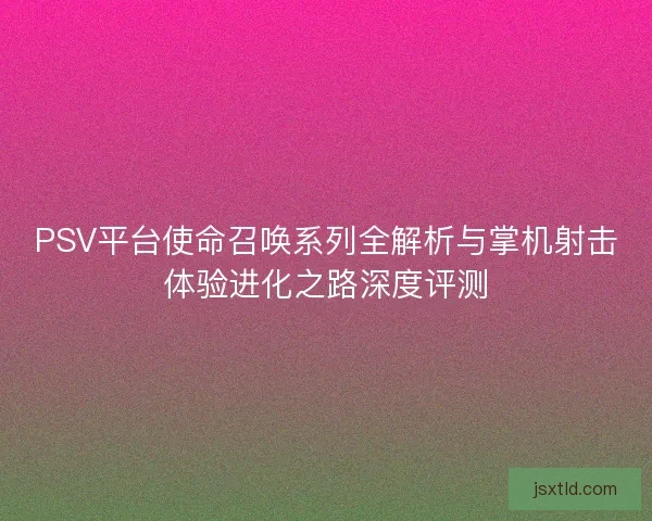 PSV平台使命召唤系列全解析与掌机射击体验进化之路深度评测 PSV平台使命召唤系列全解析与掌机射击体验进化之路深度评测