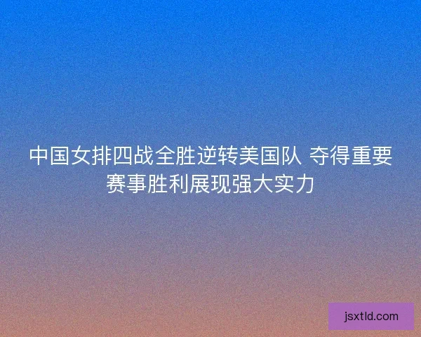 中国女排四战全胜逆转美国队 夺得重要赛事胜利展现强大实力