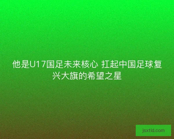 他是U17国足未来核心 扛起中国足球复兴大旗的希望之星