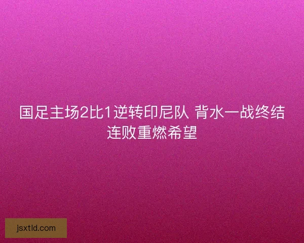 国足主场2比1逆转印尼队 背水一战终结连败重燃希望 国足主场2比1逆转印尼队 背水一战终结连败重燃希望