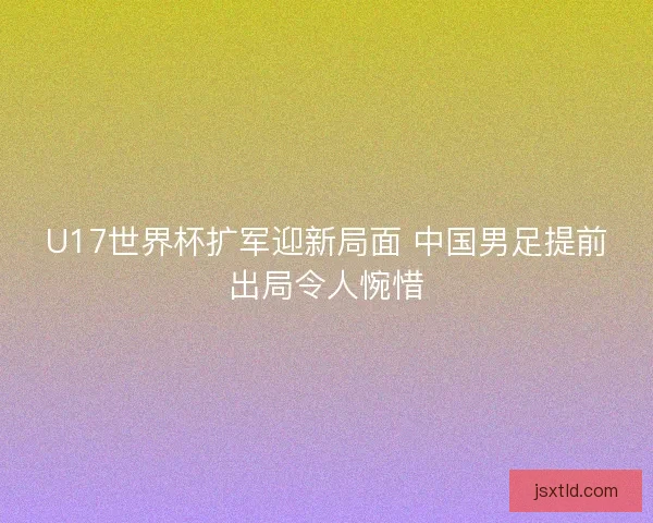 U17世界杯扩军迎新局面 中国男足提前出局令人惋惜 U17世界杯扩军迎新局面 中国男足提前出局令人惋惜
