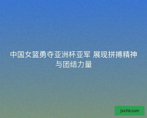中国女篮勇夺亚洲杯亚军 展现拼搏精神与团结力量