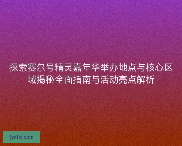 探索赛尔号精灵嘉年华举办地点与核心区域揭秘全面指南与活动亮点解析