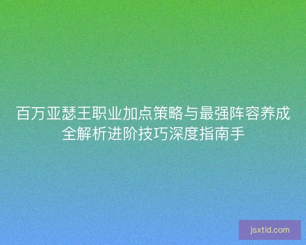 百万亚瑟王职业加点策略与最强阵容养成全解析进阶技巧深度指南手