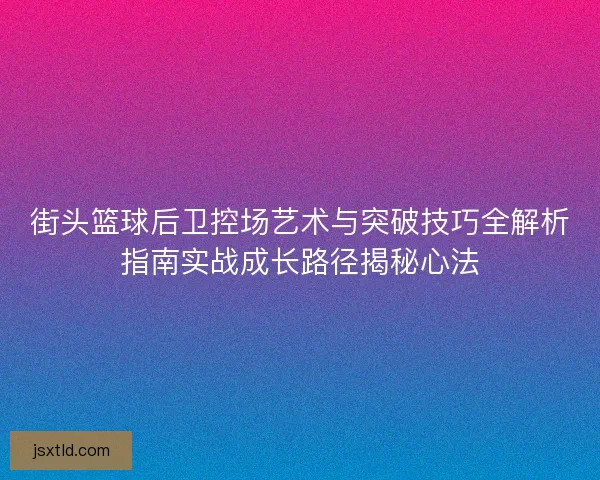 街头篮球后卫控场艺术与突破技巧全解析指南实战成长路径揭秘心法