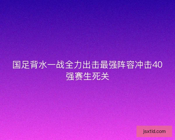 国足背水一战全力出击最强阵容冲击40强赛生死关 国足背水一战全力出击最强阵容冲击40强赛生死关