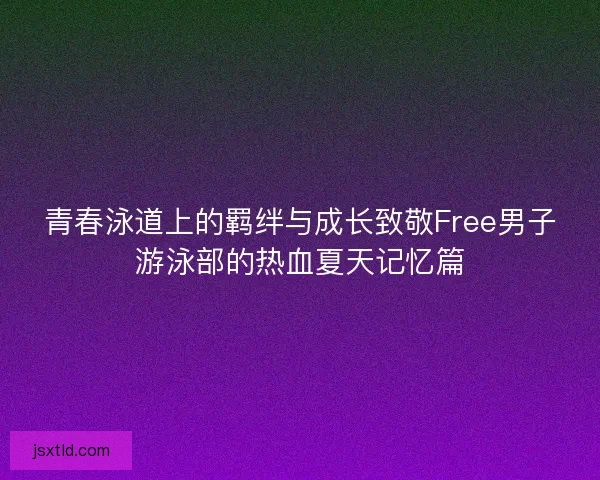 青春泳道上的羁绊与成长致敬Free男子游泳部的热血夏天记忆篇