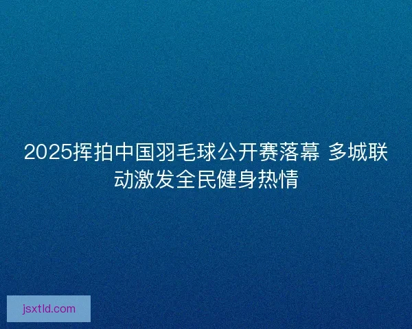 2025挥拍中国羽毛球公开赛落幕 多城联动激发全民健身热情