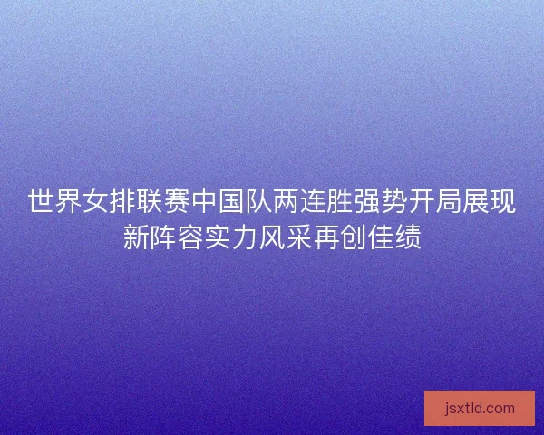 世界女排联赛中国队两连胜强势开局展现新阵容实力风采再创佳绩