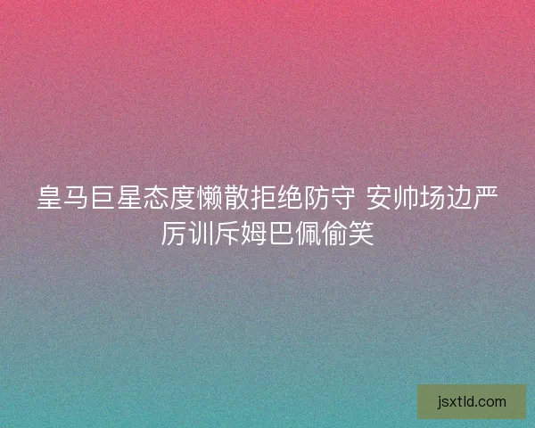 皇马巨星态度懒散拒绝防守 安帅场边严厉训斥姆巴佩偷笑 皇马巨星态度懒散拒绝防守 安帅场边严厉训斥姆巴佩偷笑