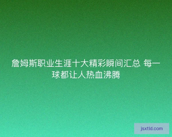 詹姆斯职业生涯十大精彩瞬间汇总 每一球都让人热血沸腾