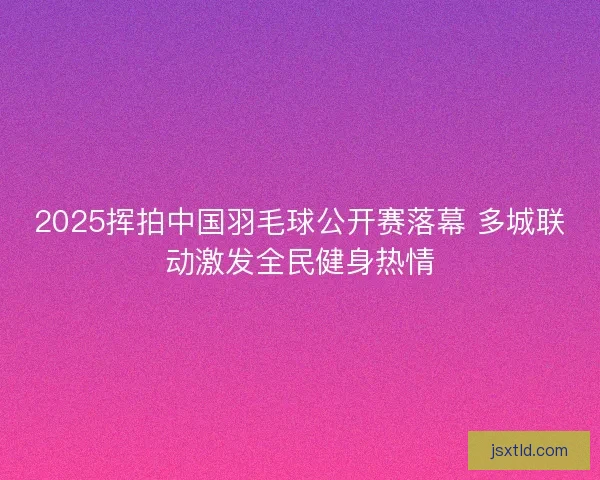 2025挥拍中国羽毛球公开赛落幕 多城联动激发全民健身热情 2025挥拍中国羽毛球公开赛落幕 多城联动激发全民健身热情