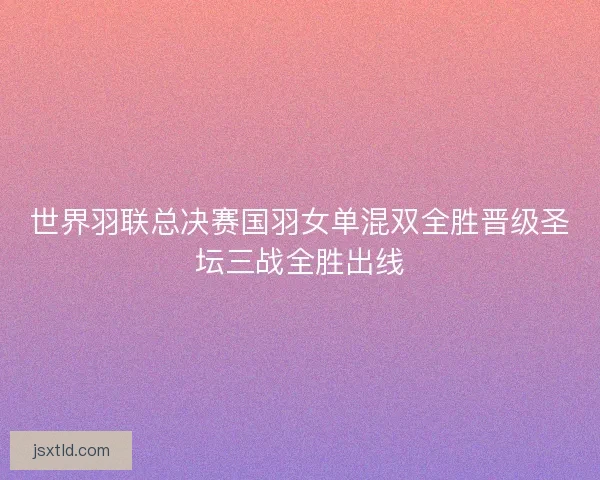 世界羽联总决赛国羽女单混双全胜晋级圣坛三战全胜出线 世界羽联总决赛国羽女单混双全胜晋级圣坛三战全胜出线