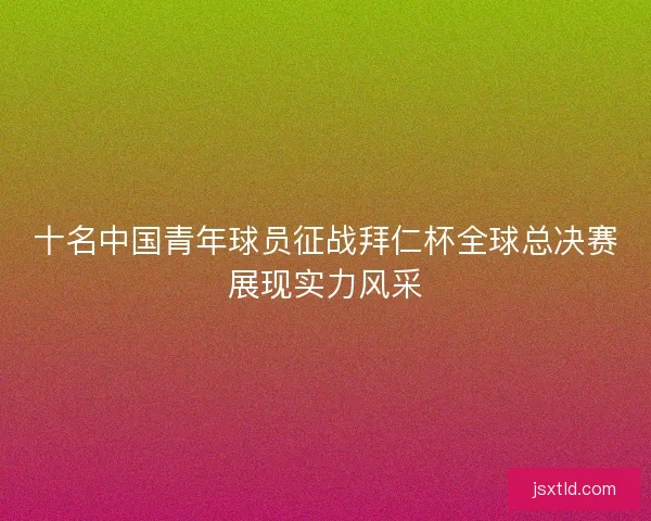 十名中国青年球员征战拜仁杯全球总决赛展现实力风采 十名中国青年球员征战拜仁杯全球总决赛展现实力风采