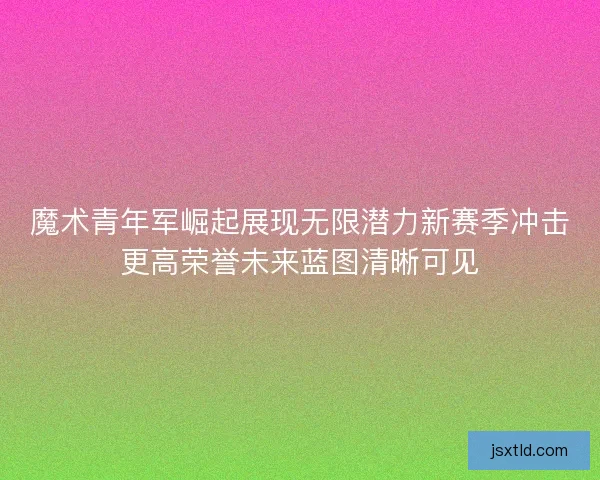 魔术青年军崛起展现无限潜力新赛季冲击更高荣誉未来蓝图清晰可见 魔术青年军崛起展现无限潜力新赛季冲击更高荣誉未来蓝图清晰可见