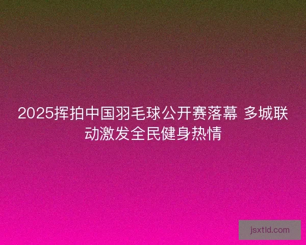2025挥拍中国羽毛球公开赛落幕 多城联动激发全民健身热情