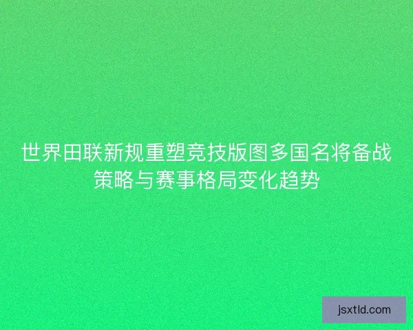 世界田联新规重塑竞技版图多国名将备战策略与赛事格局变化趋势 世界田联新规重塑竞技版图多国名将备战策略与赛事格局变化趋势
