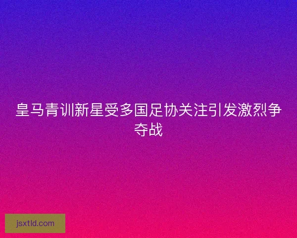 皇马青训新星受多国足协关注引发激烈争夺战
