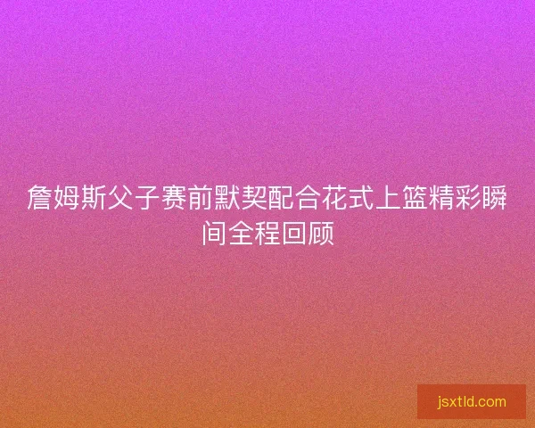 詹姆斯父子赛前默契配合花式上篮精彩瞬间全程回顾