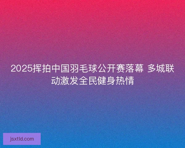 2025挥拍中国羽毛球公开赛落幕 多城联动激发全民健身热情