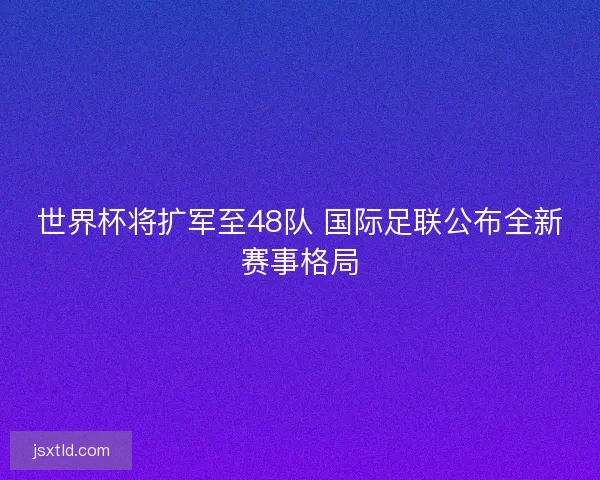世界杯将扩军至48队 国际足联公布全新赛事格局