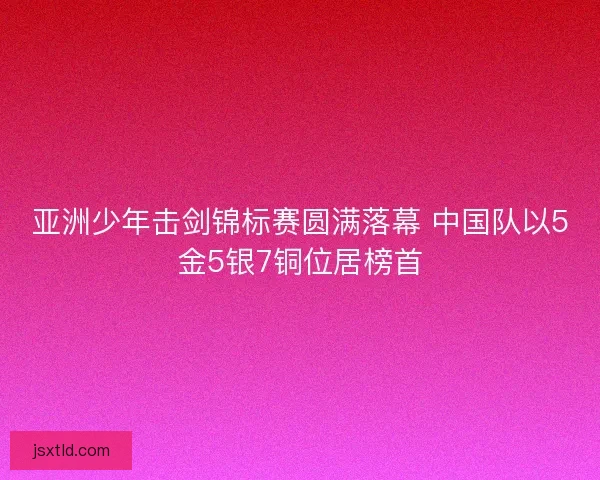 亚洲少年击剑锦标赛圆满落幕 中国队以5金5银7铜位居榜首 亚洲少年击剑锦标赛圆满落幕 中国队以5金5银7铜位居榜首