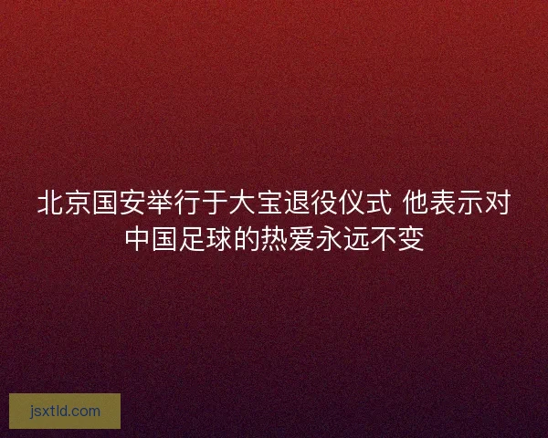 北京国安举行于大宝退役仪式 他表示对中国足球的热爱永远不变 北京国安举行于大宝退役仪式 他表示对中国足球的热爱永远不变