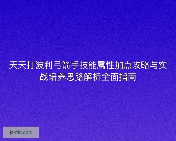 天天打波利弓箭手技能属性加点攻略与实战培养思路解析全面指南 天天打波利弓箭手技能属性加点攻略与实战培养思路解析全面指南