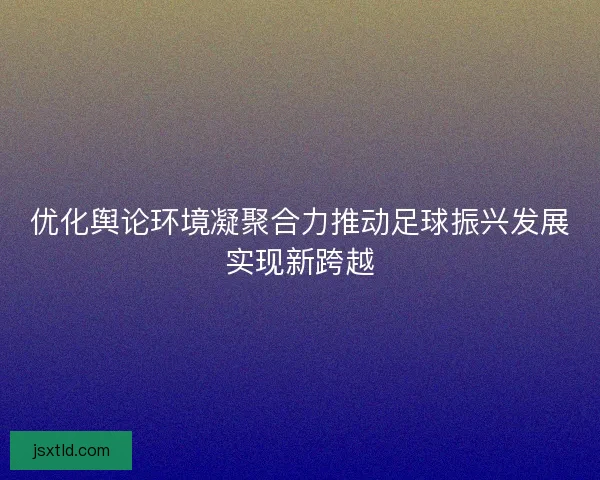 优化舆论环境凝聚合力推动足球振兴发展实现新跨越 优化舆论环境凝聚合力推动足球振兴发展实现新跨越